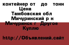 контейнер от 3 до 5 тонн › Цена ­ 15 000 - Тамбовская обл., Мичуринский р-н, Мичуринск г. Другое » Куплю   